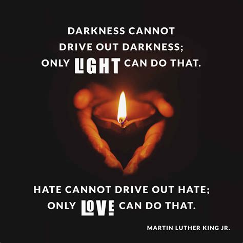 Only light can do that - Hate cannot drive out hate; only love can do that. Hate multiplies hate, violence multiplies violence, and toughness multiplies toughness in a descending spiral of destruction.”